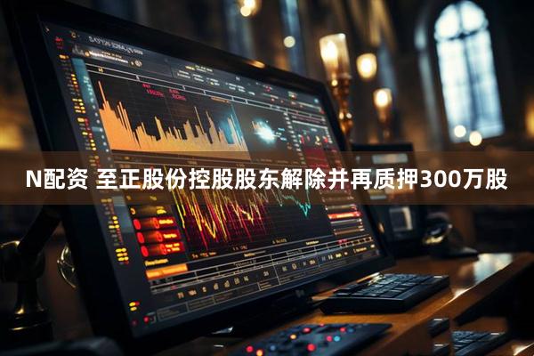 N配资 至正股份控股股东解除并再质押300万股