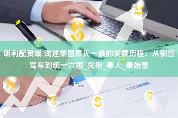明利配资端 浅述秦国嬴氏一族的发展历程：从驯兽驾车到统一六国_先祖_秦人_秦始皇
