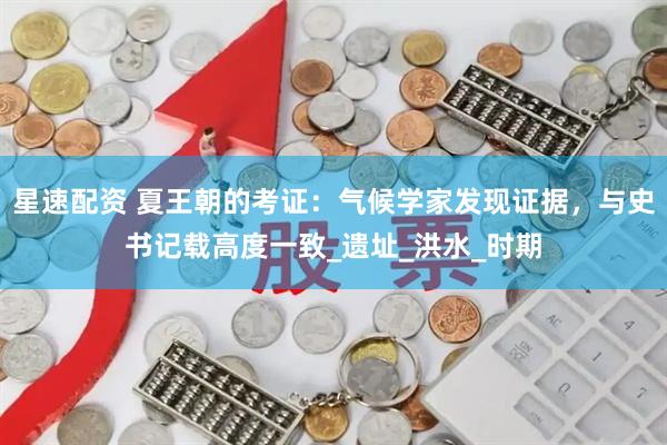 星速配资 夏王朝的考证：气候学家发现证据，与史书记载高度一致_遗址_洪水_时期