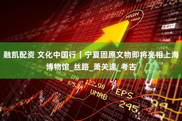 融凯配资 文化中国行｜宁夏固原文物即将亮相上海博物馆_丝路_萧关逢_考古