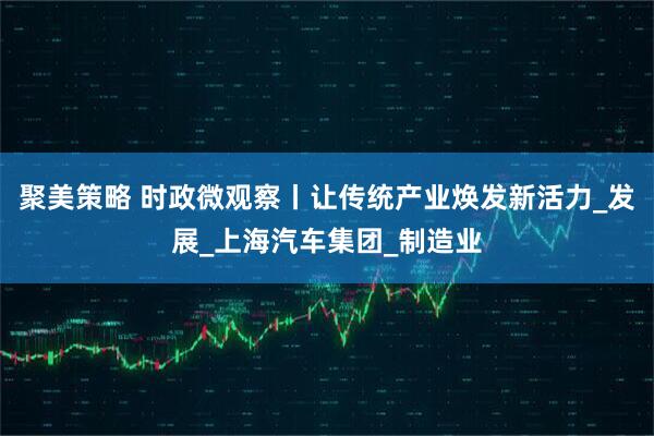 聚美策略 时政微观察丨让传统产业焕发新活力_发展_上海汽车集团_制造业