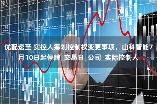 优配速至 实控人筹划控制权变更事项，山科智能7月10日起停牌_交易日_公司_实际控制人