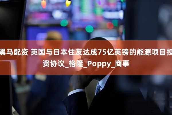 黑马配资 英国与日本住友达成75亿英镑的能源项目投资协议_格隆_Poppy_商事
