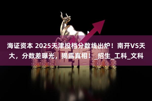 海证资本 2025天津投档分数线出炉！南开VS天大，分数差曝光，揭露真相！_招生_工科_文科