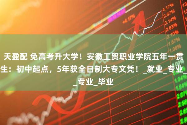 天盈配 免高考升大学！安徽工贸职业学院五年一贯制招生：初中起点，5年获全日制大专文凭！_就业_专业_毕业