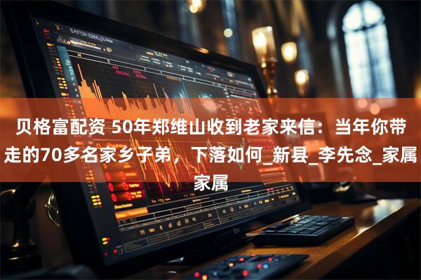 贝格富配资 50年郑维山收到老家来信：当年你带走的70多名家乡子弟，下落如何_新县_李先念_家属