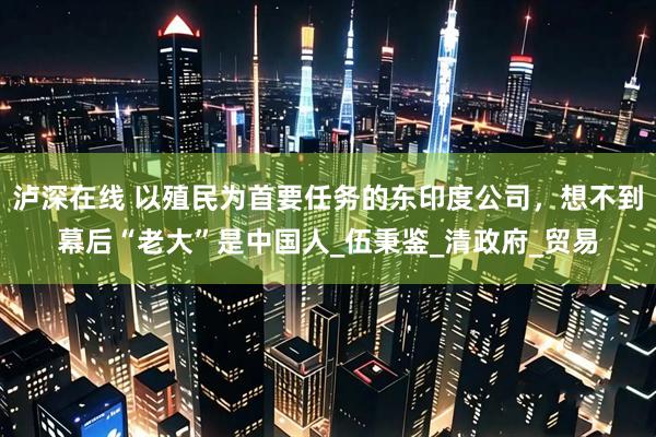 泸深在线 以殖民为首要任务的东印度公司，想不到幕后“老大”是中国人_伍秉鉴_清政府_贸易