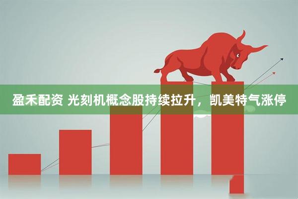 盈禾配资 光刻机概念股持续拉升，凯美特气涨停