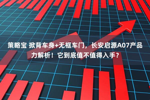 策略宝 掀背车身+无框车门，长安启源A07产品力解析！它到底值不值得入手？
