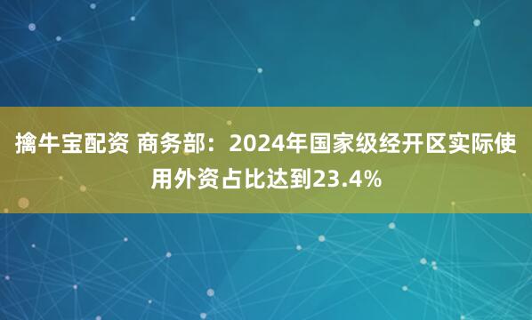 擒牛宝配资 商务部：2024年国家级经开区实际使用外资占比达到23.4%