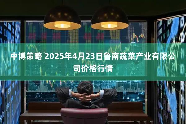 中博策略 2025年4月23日鲁南蔬菜产业有限公司价格行情